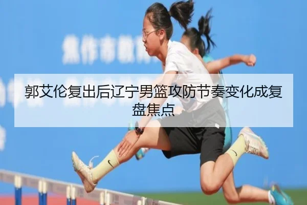 郭艾伦复出后辽宁男篮攻防节奏变化成复盘焦点