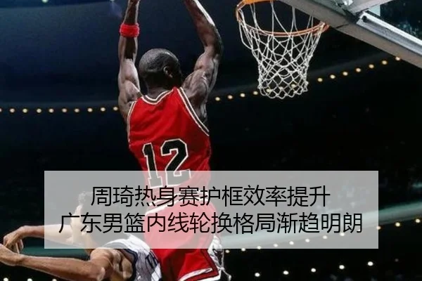 周琦热身赛护框效率提升 广东男篮内线轮换格局渐趋明朗