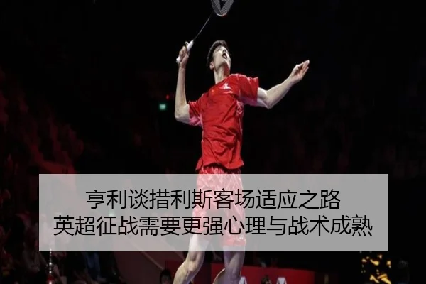 亨利谈措利斯客场适应之路 英超征战需要更强心理与战术成熟